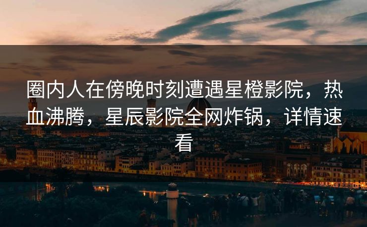 圈内人在傍晚时刻遭遇星橙影院，热血沸腾，星辰影院全网炸锅，详情速看