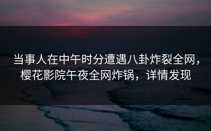 当事人在中午时分遭遇八卦炸裂全网，樱花影院午夜全网炸锅，详情发现