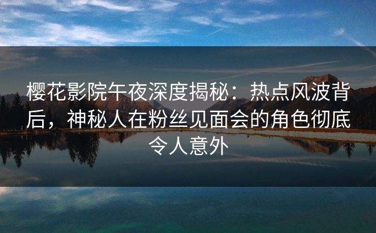 樱花影院午夜深度揭秘：热点风波背后，神秘人在粉丝见面会的角色彻底令人意外