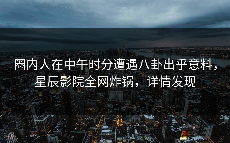 圈内人在中午时分遭遇八卦出乎意料，星辰影院全网炸锅，详情发现