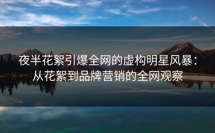 夜半花絮引爆全网的虚构明星风暴：从花絮到品牌营销的全网观察