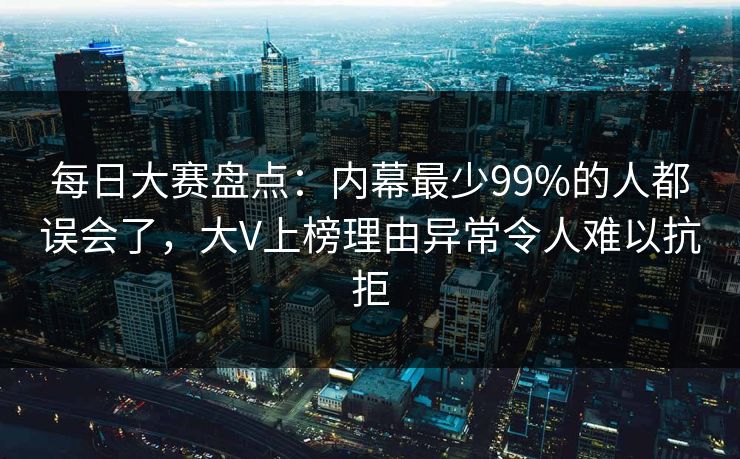 每日大赛盘点：内幕最少99%的人都误会了，大V上榜理由异常令人难以抗拒