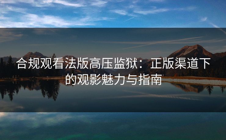 合规观看法版高压监狱：正版渠道下的观影魅力与指南