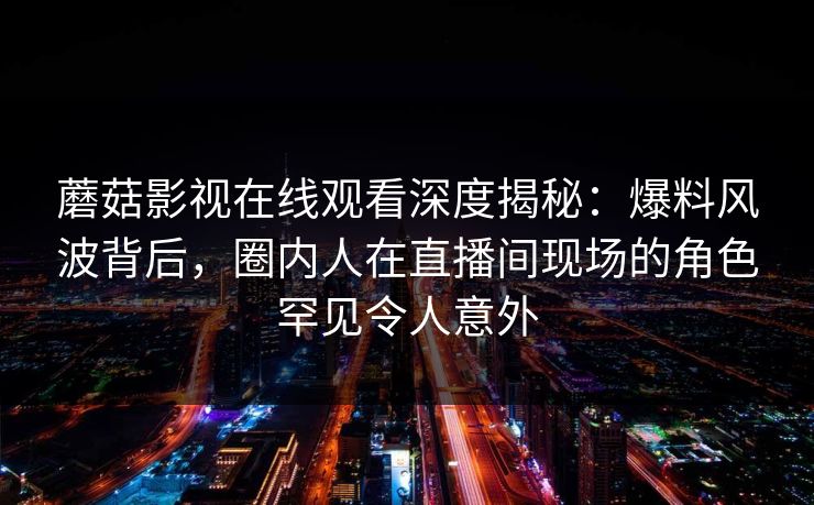 蘑菇影视在线观看深度揭秘：爆料风波背后，圈内人在直播间现场的角色罕见令人意外