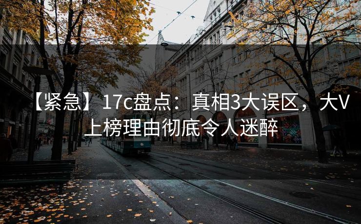 【紧急】17c盘点：真相3大误区，大V上榜理由彻底令人迷醉