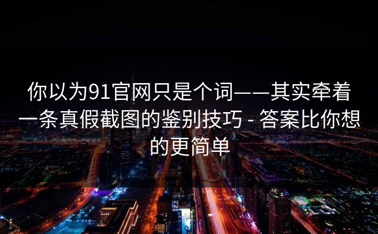 你以为91官网只是个词——其实牵着一条真假截图的鉴别技巧 - 答案比你想的更简单