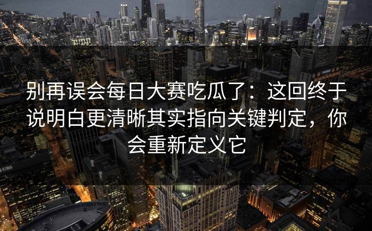 别再误会每日大赛吃瓜了：这回终于说明白更清晰其实指向关键判定，你会重新定义它