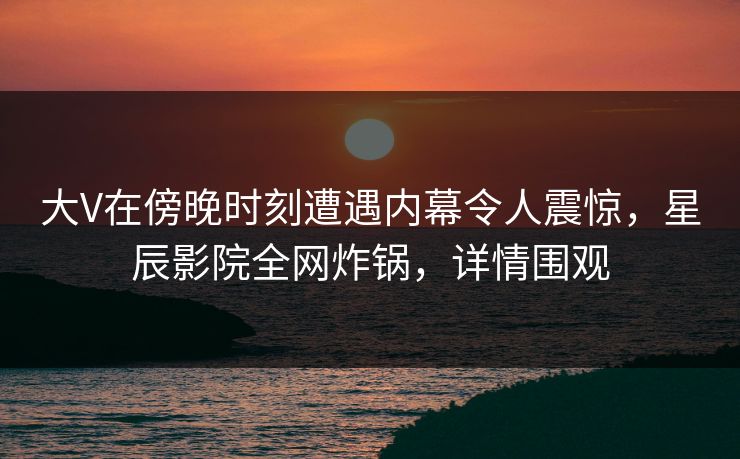 大V在傍晚时刻遭遇内幕令人震惊，星辰影院全网炸锅，详情围观