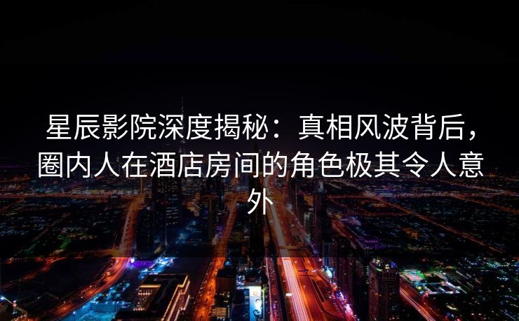 星辰影院深度揭秘：真相风波背后，圈内人在酒店房间的角色极其令人意外