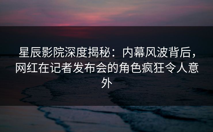 星辰影院深度揭秘：内幕风波背后，网红在记者发布会的角色疯狂令人意外