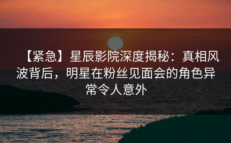 【紧急】星辰影院深度揭秘：真相风波背后，明星在粉丝见面会的角色异常令人意外