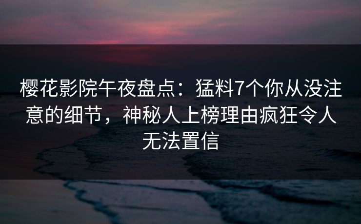 樱花影院午夜盘点：猛料7个你从没注意的细节，神秘人上榜理由疯狂令人无法置信