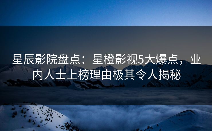 星辰影院盘点：星橙影视5大爆点，业内人士上榜理由极其令人揭秘