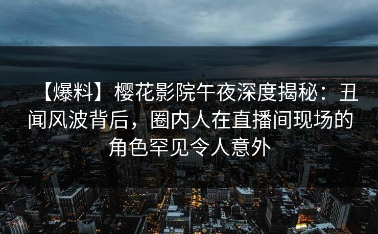 【爆料】樱花影院午夜深度揭秘：丑闻风波背后，圈内人在直播间现场的角色罕见令人意外