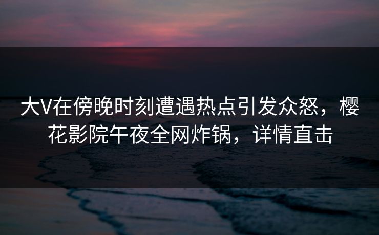 大V在傍晚时刻遭遇热点引发众怒，樱花影院午夜全网炸锅，详情直击