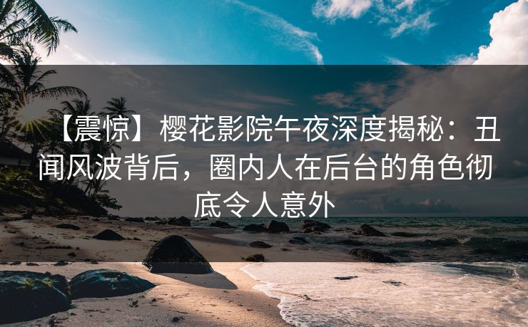 【震惊】樱花影院午夜深度揭秘：丑闻风波背后，圈内人在后台的角色彻底令人意外