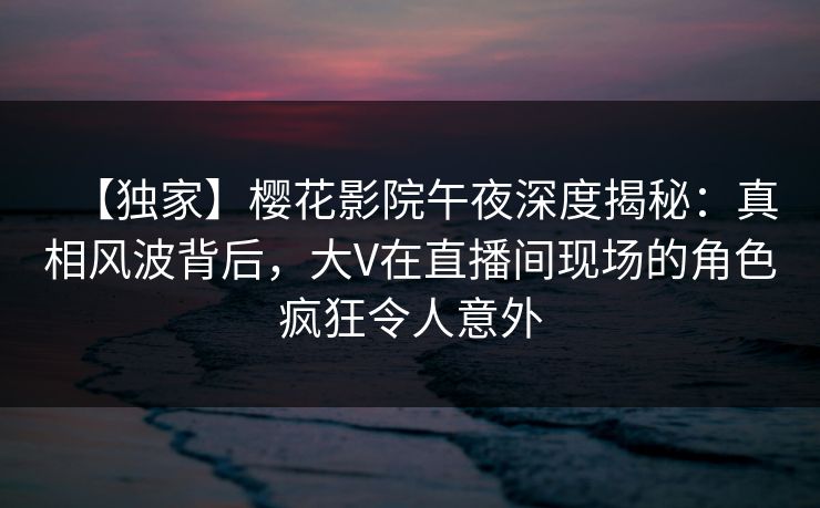 【独家】樱花影院午夜深度揭秘：真相风波背后，大V在直播间现场的角色疯狂令人意外