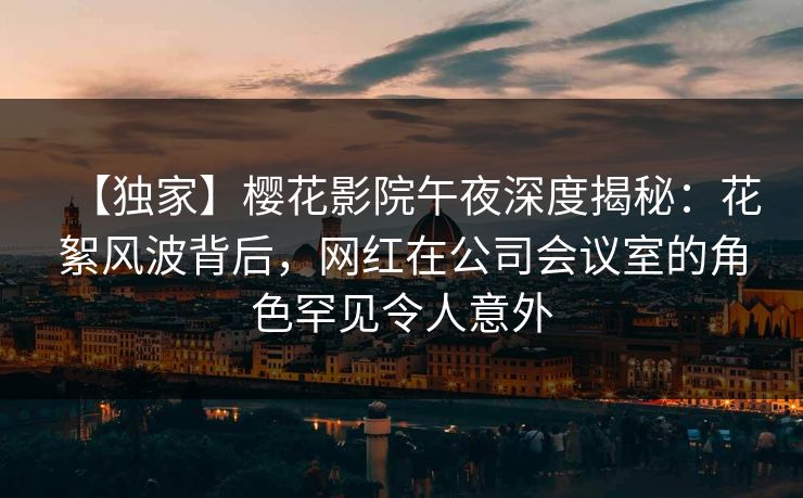 【独家】樱花影院午夜深度揭秘：花絮风波背后，网红在公司会议室的角色罕见令人意外