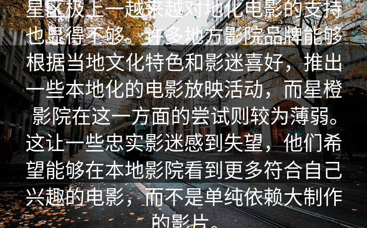 星区极上一越来越对地化电影的支持也显得不够。许多地方影院品牌能够根据当地文化特色和影迷喜好,推出一些本地化的电影放映活动,而星橙影院在这一方面的尝试则较为薄弱。这让一些忠实影迷感到失望,他们希望能够在本地影院看到更多符合自己兴趣的电影,而不是单纯依赖大制作的影片。