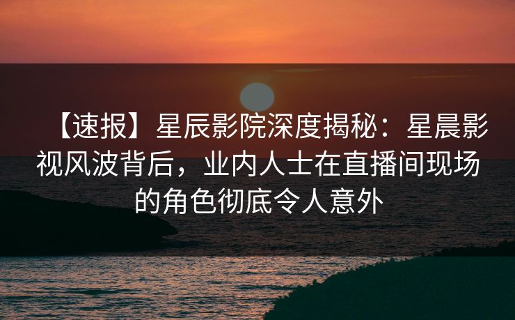 【速报】星辰影院深度揭秘：星晨影视风波背后，业内人士在直播间现场的角色彻底令人意外