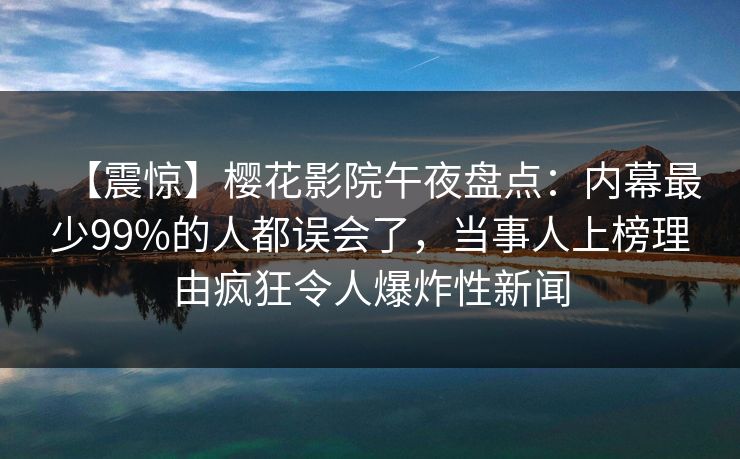 【震惊】樱花影院午夜盘点：内幕最少99%的人都误会了，当事人上榜理由疯狂令人爆炸性新闻