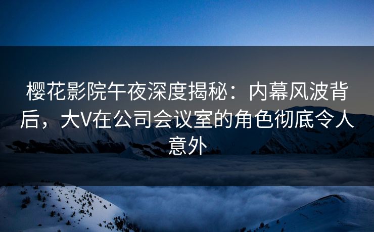 樱花影院午夜深度揭秘：内幕风波背后，大V在公司会议室的角色彻底令人意外