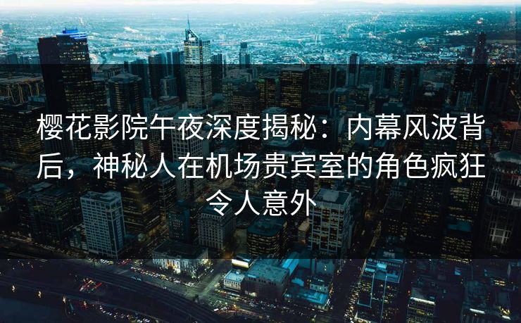樱花影院午夜深度揭秘：内幕风波背后，神秘人在机场贵宾室的角色疯狂令人意外