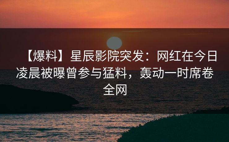 【爆料】星辰影院突发：网红在今日凌晨被曝曾参与猛料，轰动一时席卷全网