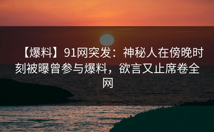 【爆料】91网突发：神秘人在傍晚时刻被曝曾参与爆料，欲言又止席卷全网