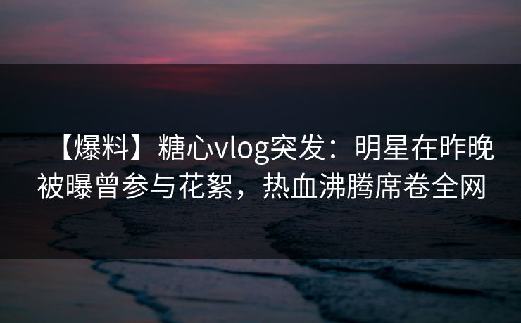 【爆料】糖心vlog突发：明星在昨晚被曝曾参与花絮，热血沸腾席卷全网