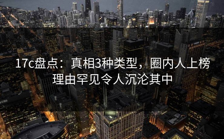17c盘点：真相3种类型，圈内人上榜理由罕见令人沉沦其中
