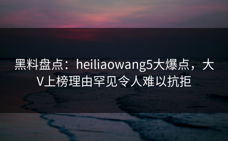 黑料盘点：heiliaowang5大爆点，大V上榜理由罕见令人难以抗拒