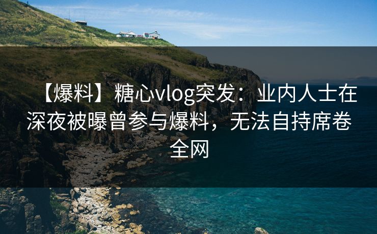 【爆料】糖心vlog突发：业内人士在深夜被曝曾参与爆料，无法自持席卷全网