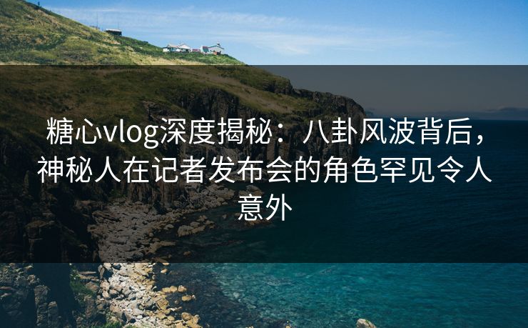 糖心vlog深度揭秘:八卦风波背后,神秘人在记者发布会的角色罕见令人意外 糖心vlog深度揭秘:八卦风波背后,神秘人在记者发布会的角色罕见令人意外