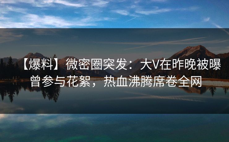 【爆料】微密圈突发:大V在昨晚被曝曾参与花絮,热血沸腾席卷全网 【爆料】微密圈突发:大V在昨晚被曝曾参与花絮,热血沸腾席卷全网