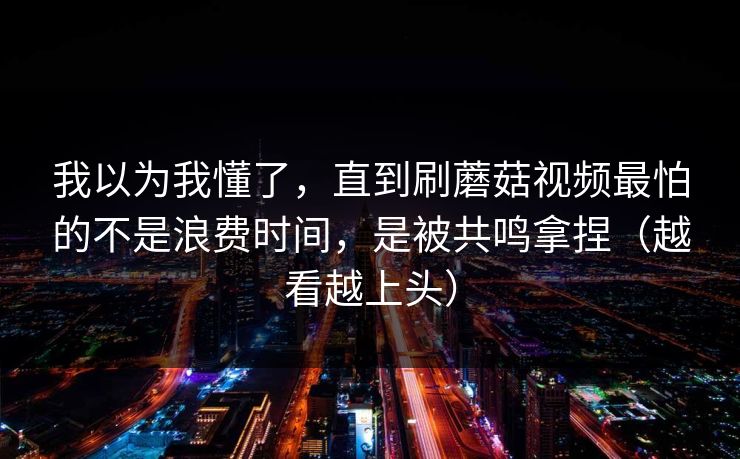 我以为我懂了，直到刷蘑菇视频最怕的不是浪费时间，是被共鸣拿捏（越看越上头）