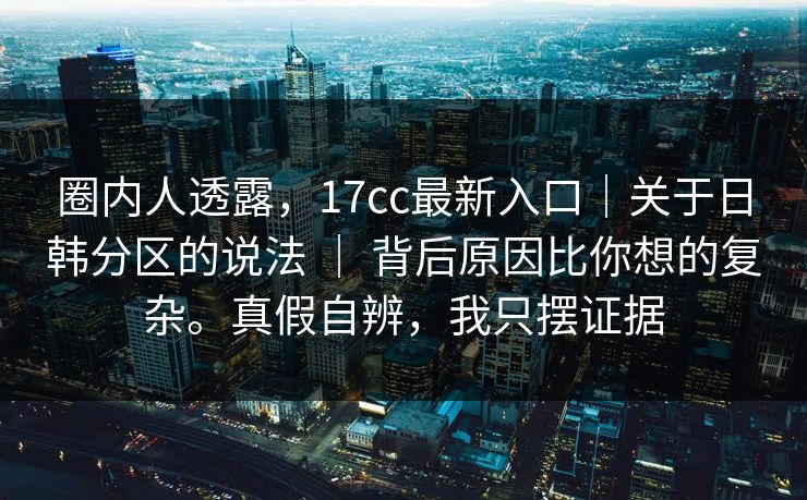 圈内人透露，17cc最新入口｜关于日韩分区的说法 ｜ 背后原因比你想的复杂。真假自辨，我只摆证据