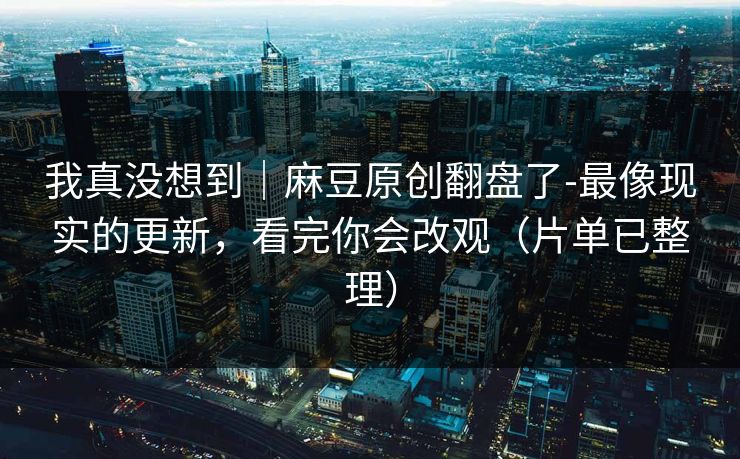 我真没想到｜麻豆原创翻盘了-最像现实的更新，看完你会改观（片单已整理）