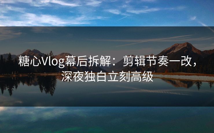 糖心Vlog幕后拆解：剪辑节奏一改，深夜独白立刻高级