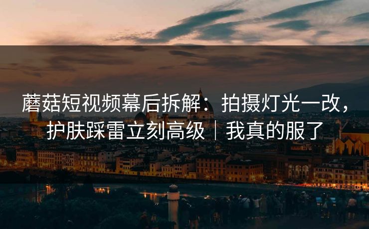 蘑菇短视频幕后拆解：拍摄灯光一改，护肤踩雷立刻高级｜我真的服了