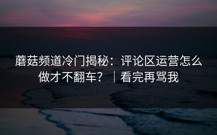 蘑菇频道冷门揭秘:评论区运营怎么做才不翻车?|看完再骂我 蘑菇频道冷门揭秘:评论区运营怎么做才不翻车?|看完再骂我