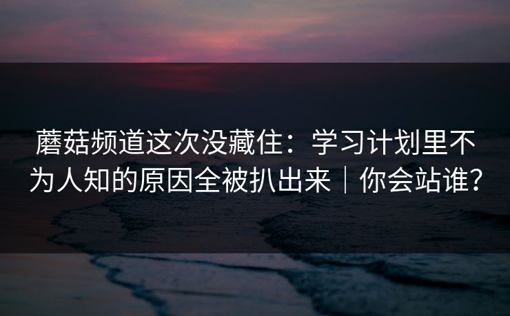 蘑菇频道这次没藏住：学习计划里不为人知的原因全被扒出来｜你会站谁？
