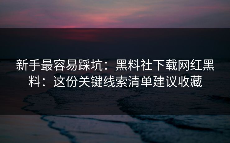 新手最容易踩坑：黑料社下载网红黑料：这份关键线索清单建议收藏