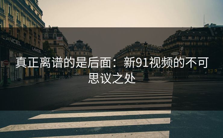 真正离谱的是后面：新91视频的不可思议之处